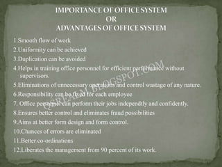 1.Smooth flow of work
2.Uniformity can be achieved
3.Duplication can be avoided
4.Helps in training office personnel for efficient performance without
   supervisors.
5.Eliminations of unnecessary operations and control wastage of any nature.
6.Responsibility can be fixed for each employee
7. Office personnel can perform their jobs independtly and confidently.
8.Ensures better control and eliminates fraud possibilities
9.Aims at better form design and form control.
10.Chances of errors are eliminated
11.Better co-ordinations
12.Liberates the management from 90 percent of its work.
 