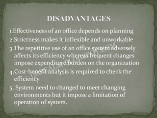 1.Effectiveness of an office depends on planning
2.Strictness makes it inflexible and unworkable
3.The repetitive use of an office system adversely
  affects its efficiency whereas frequent changes
  impose expenditure burden on the organization
4.Cost-benefit analysis is required to check the
  efficiency
5. System need to changed to meet changing
  environments but it impose a limitation of
  operation of system.
 