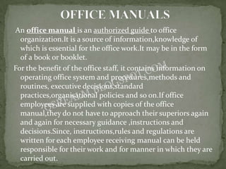 An office manual is an authorized guide to office
  organization.It is a source of information,knowledge of
  which is essential for the office work.It may be in the form
  of a book or booklet.
For the benefit of the office staff, it contains information on
  operating office system and procedures,methods and
  routines, executive decisions,standard
  practices,organisational policies and so on.If office
  employees are supplied with copies of the office
  manual,they do not have to approach their superiors again
  and again for necessary guidance ,instructions and
  decisions.Since, instructions,rules and regulations are
  written for each employee receiving manual can be held
  responsible for their work and for manner in which they are
  carried out.
 