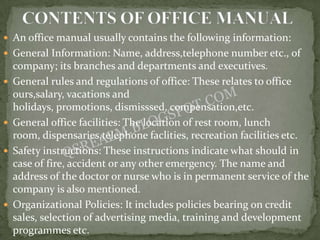  An office manual usually contains the following information:
 General Information: Name, address,telephone number etc., of
    company; its branches and departments and executives.
   General rules and regulations of office: These relates to office
    ours,salary, vacations and
    holidays, promotions, dismisssed, compensation,etc.
   General office facilities: The location of rest room, lunch
    room, dispensaries,telephone faclities, recreation facilities etc.
   Safety instructions: These instructions indicate what should in
    case of fire, accident or any other emergency. The name and
    address of the doctor or nurse who is in permanent service of the
    company is also mentioned.
   Organizational Policies: It includes policies bearing on credit
    sales, selection of advertising media, training and development
    programmes etc.
 