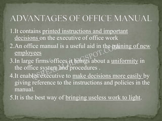 1.It contains printed instructions and important
  decisions on the executive of office work
2.An office manual is a useful aid in the training of new
  employees
3.In large firms/offices it brings about a uniformity in
  the office system and procedures .
4.It enables executive to make decisions more easily by
  giving reference to the instructions and policies in the
  manual.
5.It is the best way of bringing useless work to light.
 