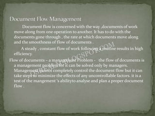 Document flow is concerned with the way ,documents of work
  move along from one operation to another. It has to do with the
  documents gone through , the rate at which documents move along
  and the smoothness of flow of documents .
       A steady , constant flow of work following a routine results in high
  efficiency.
Flow of documents – a management Problem - the flow of documents is
  a management problem for it can be solved only by managers.
  Management cannot completely control the document flow but it can
  take steps to minimize the effects of any uncontrollable factors. it is a
  test of the mangement ‘s abilityto analyse and plan a proper document
  flow .
 