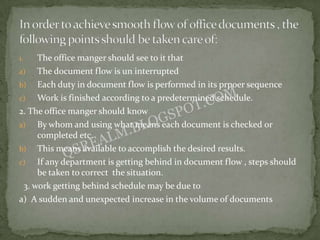 1.   The office manger should see to it that
a)   The document flow is un interrupted
b) Each duty in document flow is performed in its prpoer sequence
c)   Work is finished according to a predetermined schedule.
2. The office manger should know
a)   By whom and using what means each document is checked or
     completed etc.
b) This means available to accomplish the desired results.
c)   If any department is getting behind in document flow , steps should
     be taken to correct the situation.
 3. work getting behind schedule may be due to
a) A sudden and unexpected increase in the volume of documents
 