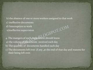 b) the absence of one or more workers assigned to that work
c) ineffective documents
d) Interruption to work
 e)ineffective supervision

4. The mangers of each department should know
a) the volume of documents received each day
b) The quantity of documents handled each day
c) The documents left over ,if any ,at the end of that day and reasons for
   their being left over.
 