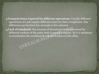 3.Unequal times required for different operations: Usually different
  operations of a job require different times for their completion. this
  difference can be from few seconds to few minutes.
4.Lack of standards :the amount of documents to be processed by
  different workers of the same rank is usually unequal. So it is necessary
  to standardize the workload for all the workers in the office
 