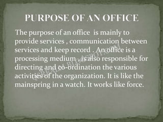 The purpose of an office is mainly to
provide services , communication between
services and keep record . An office is a
processing medium , is also responsible for
directing and co-ordination the various
activities of the organization. It is like the
mainspring in a watch. It works like force.
 