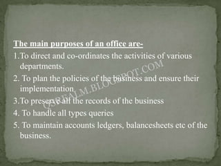 The main purposes of an office are-
1.To direct and co-ordinates the activities of various
  departments.
2. To plan the policies of the business and ensure their
  implementation
3.To preserve all the records of the business
4. To handle all types queries
5. To maintain accounts ledgers, balancesheets etc of the
  business.
 
