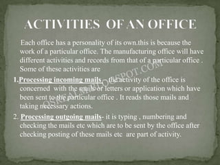 Each office has a personality of its own.this is because the
   work of a particular office. The manufacturing office will have
   different activities and records from that of a particular office .
   Some of these activities are
1.Processing incoming mails – the activity of the office is
   concerned with the mails or letters or application which have
   been sent to the particular office . It reads those mails and
   taking necessary actions.
2. Processing outgoing mails- it is typing , numbering and
   checking the mails etc which are to be sent by the office after
   checking posting of these mails etc are part of activity.
 