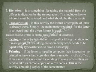 3. Dictation - it is something like taking the material from the
   offices in dictation by the stenographer. This includes like to
   whom it must be referred and what should be the matter etc.
4. Transcription – in this activity the format or template of letter
   is already there. Simply the main matter required for the letter
   is collected and the given format is used.
Transcription: A written or printed representation of something.
5. Typing – this activity is the next step after taking dictation and
   transcriptions . After taking dictation every letter needs to be
   typed using typewriter etc. to have a hard copy.
6. Printing - if the letter is typed in computer then it needs to be
   printed to have a hard copy this also is an activity of an office .
   If the same letter is meant for sending to many offices then we
   need to take its carbon copies or xerox copies. This is the
   activity obtaining copies of the same matter.
 