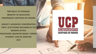 REPUBLIC OF PANAMA
MINISTRY OF EDUCATION
UNIVERSIDAD CRISTIANA DE PANAMA
SUBJECT: ADVANCED CONVERSATION
TOPIC: ELECTRONIC MACHINES IN THE
MODERN OFFICE
PROFFESOR: MAGISTER ISRAEL TORRES
STUDENT: CARLOS SÁNCHEZ
2019
 