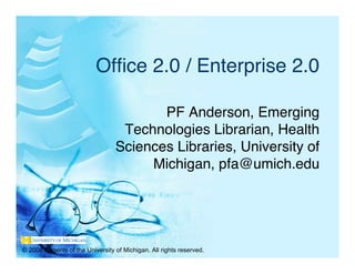 Ofﬁce 2.0 / Enterprise 2.0

                                        PF Anderson, Emerging
                                  Technologies Librarian, Health
                                 Sciences Libraries, University of
                                      Michigan, pfa@umich.edu




© 2008 Regents of the University of Michigan. All rights reserved.