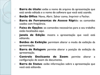 Barra de título:  exibe o nome de arquivo da apresentação que está sendo editada e o nome do software que você está usando.  Botão Office : Novo, Abrir, Salvar como, Imprimir e Fechar.  Barra de Ferramentas de Acesso Rápi do: os comandos usados com freqüência. Faixa de Opções : os comandos necessários para o seu trabalho estão localizados aqui.  Janela de Edição : mostra a apresentação que você está editando.  Botões de Exibição : permitem alterar o modo de exibição da apresentação. Barra de Rolagem : permite alterar a posição de exibição da apresentação.  Controle Deslizante de Zoom : permite alterar a configuração de zoom do documento.  Barra de Status : exibe informações sobre a apresentação que você está editando. 