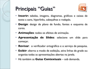 Principais “Guias” Inserir:  tabelas, imagens, diagramas, gráficos e caixas de texto a sons, hiperlinks, cabeçalhos e rodapés.  Design : design de plano de fundo, fontes e esquema de cores.  Animações : todos os efeitos de animação. Apresentação de Slides : selecione um slide para começar.  Revisar :  o verificador ortográfico e o serviço de pesquisa.  Exibir : alterna o modo de exibição, ativa linhas de grade ou organiza todas as apresentações abertas na janela. Há também as  Guias Contextuais  – sob demanda. 