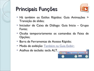 Principais Funções Há também os Estilos Rápidos: Guia Animações > Transição de slides; Iniciador de Caixa de Diálogo: Guia Inicio – Grupo Fonte; Oculta temporariamente os comandos da Faixa de Opções; Barra de Ferramentas de Acesso Rápido; Modo de exibição:  Também na Guia Exibir; Atalhos de teclado: tecla ALT. 