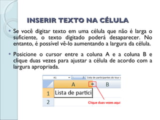 INSERIR TEXTO NA CÉLULA Se você digitar texto em uma célula que não é larga o suficiente, o texto digitado poderá desaparecer. No entanto, é possível vê-lo aumentando a largura da célula. Posicione o cursor entre a coluna A e a coluna B e clique duas vezes para ajustar a célula de acordo com a largura apropriada.  