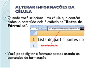 ALTERAR INFORMAÇÕES DA CÉLULA Quando você seleciona uma célula que contém dados, o conteúdo dela é exibido na " Barra de Fórmulas ". Você pode digitar e formatar textos usando os comandos de formatação. 