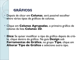 GRÁFICOS Depois de clicar em  Colunas , será possível escolher entre vários tipos de gráficos de colunas.  Clique em  Colunas Agrupadas , o primeiro gráfico de colunas da lista  Colunas 2D .  Dica:  Se quiser modificar o tipo do gráfico depois de criá-lo, clique dentro do gráfico. Na guia  Design  sob  Ferramentas de Gráfico , no grupo  Tipo , clique em  Alterar Tipo de Gráfico  e selecione outro tipo. 