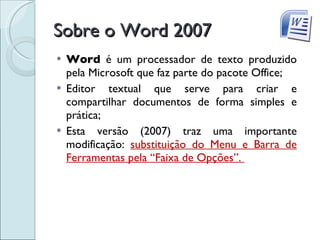 Sobre o Word 2007 Word  é um processador de texto produzido pela Microsoft que faz parte do pacote Office; Editor textual que serve para criar e compartilhar documentos de forma simples e prática; Esta versão (2007) traz uma importante modificação:  substituição do Menu e Barra de Ferramentas pela “Faixa de Opções”.  