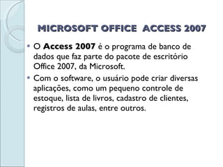 MICROSOFT OFFICE  ACCESS 2007 O  Access 2007  é o programa de banco de dados que faz parte do pacote de escritório Office 2007, da Microsoft. Com o software, o usuário pode criar diversas aplicações, como um pequeno controle de estoque, lista de livros, cadastro de clientes, registros de aulas, entre outros. 