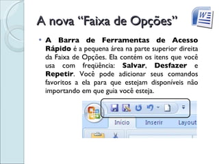 A nova “Faixa de Opções” A Barra de Ferramentas de Acesso Rápido  é a pequena área na parte superior direita da Faixa de Opções. Ela contém os itens que você usa com freqüência:  Salvar ,  Desfazer  e  Repetir . Você pode adicionar seus comandos favoritos a ela para que estejam disponíveis não importando em que guia você esteja. 