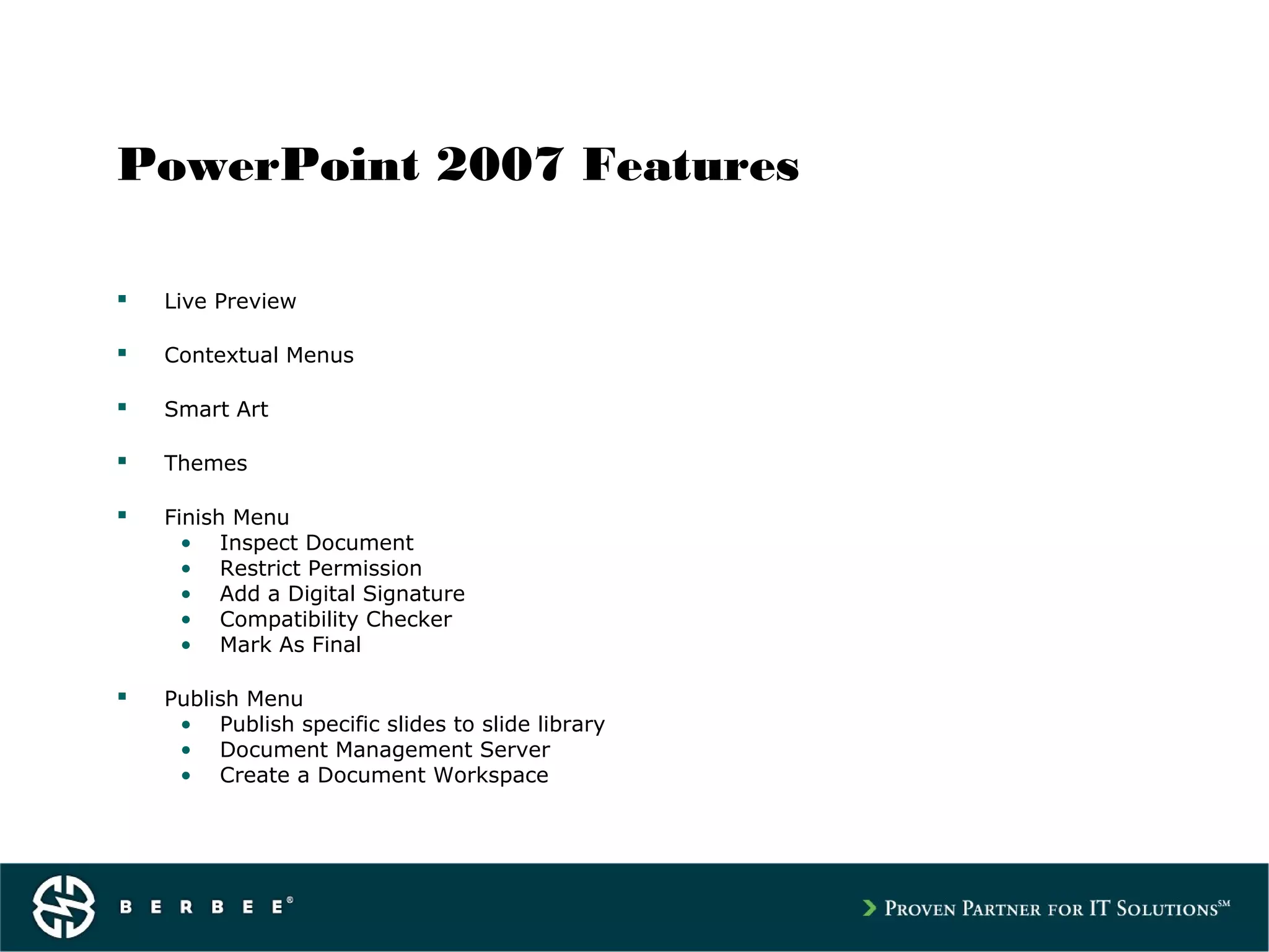 PowerPoint 2007 Features
 Live Preview
 Contextual Menus
 Smart Art
 Themes
 Finish Menu
• Inspect Document
• Restrict Permission
• Add a Digital Signature
• Compatibility Checker
• Mark As Final
 Publish Menu
• Publish specific slides to slide library
• Document Management Server
• Create a Document Workspace
 