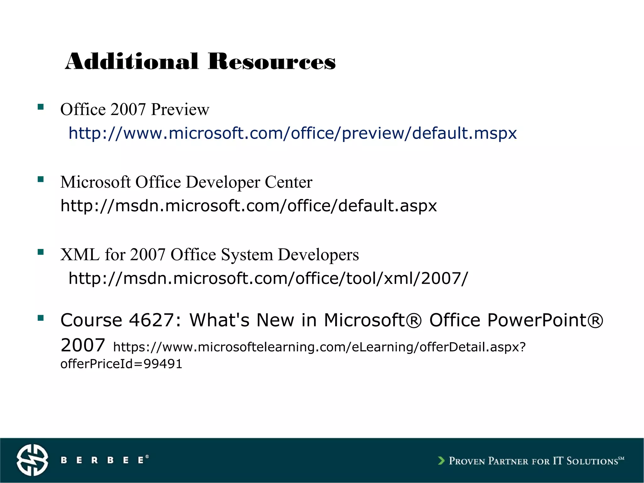 Additional Resources
 Office 2007 Preview
http://www.microsoft.com/office/preview/default.mspx
 Microsoft Office Developer Center
http://msdn.microsoft.com/office/default.aspx
 XML for 2007 Office System Developers
http://msdn.microsoft.com/office/tool/xml/2007/
 Course 4627: What's New in Microsoft® Office PowerPoint®
2007 https://www.microsoftelearning.com/eLearning/offerDetail.aspx?
offerPriceId=99491
 