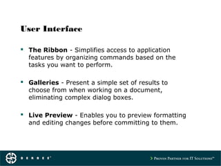 User Interface
 The Ribbon - Simplifies access to application
features by organizing commands based on the
tasks you want to perform.
 Galleries - Present a simple set of results to
choose from when working on a document,
eliminating complex dialog boxes.
 Live Preview - Enables you to preview formatting
and editing changes before committing to them.
 