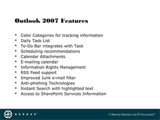 Outlook 2007 Features
 Color Categories for tracking information
 Daily Task List
 To-Do Bar integrates with Task
 Scheduling recommendations
 Calendar Attachments
 E-mailing calendar
 Information Rights Management
 RSS Feed support
 Improved Junk e-mail filter
 Anti-phishing Technologies
 Instant Search with highlighted text
 Access to SharePoint Services Information
 