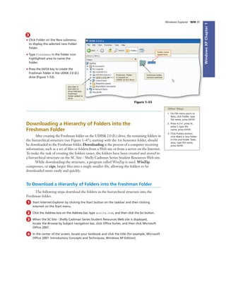 WindowsXPChapter1
Windows Explorer WIN 35
3
• Click Folder on the New submenu
to display the selected new Folder
folder.
• Type Freshman in the folder icon
highlighted area to name the
folder.
• Press the ENTER key to create the
Freshman folder in the UDISK 2.0 (E:)
drive (Figure 1–53).
plus sign in
box next to
drive indicates
Freshman
folder added to
drive
Freshman folder
is created on
UDISK 2.0 (E:) drive
Freshman folder
remains selected
folder name
typed here
Figure 1–53
Downloading a Hierarchy of Folders into the
Freshman Folder
After creating the Freshman folder on the UDISK 2.0 (E:) drive, the remaining folders in
the hierarchical structure (see Figure 1–47), starting with the 1st Semester folder, should
be downloaded to the Freshman folder. Downloading is the process of a computer receiving
information, such as a set of ﬁles or folders from a Web site or from a server on the Internet.
To make the task of creating the folders easier, the folders have been created and stored in
a hierarchical structure on the SC Site - Shelly Cashman Series Student Resources Web site.
While downloading the structure, a program called WinZip is used. WinZip
compresses, or zips, larger ﬁles into a single smaller ﬁle, allowing the folders to be
downloaded more easily and quickly.
To Download a Hierarchy of Folders into the Freshman Folder
The following steps download the folders in the hierarchical structure into the
Freshman folder.
1 Start Internet Explorer by clicking the Start button on the taskbar and then clicking
Internet on the Start menu.
2 Click the Address box on the Address bar, type scsite.com, and then click the Go button.
3 When the SC Site - Shelly Cashman Series Student Resources Web site is displayed,
locate the Browse by Subject navigation bar, click Ofﬁce Suites, and then click Microsoft
Ofﬁce 2007.
4 In the center of the screen, locate your textbook and click the title (for example, Microsoft
Ofﬁce 2007: Introductory Concepts and Techniques, Windows XP Edition).
Other Ways
1. On File menu point to
New, click Folder, type
ﬁle name, press ENTER
2. Press ALT+F, press W,
press F, type ﬁle
name, press ENTER
3. Click Folders button,
click Make a new folder
in File and Folder Tasks
area, type ﬁle name,
press ENTER
 