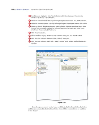WIN 36 Windows XP Chapter 1 Introduction to Microsoft Windows XP
5 Scroll down to display the Data Files for Students (Windows) area and then click the
Windows XP Chapter 1 Data Files link.
6 When the File Download – Security Warning dialog box is displayed, click the Run button.
7 When the Internet Explorer – Security Warning dialog box is displayed, click the Run button.
8 When the WinZip Self-Extractor dialog box is displayed, type the removable media drive
letter of your removable media drive followed by a colon, backslash, and folder name
(Freshman) (for example, E: Freshman).
9 Click the Unzip button.
10 When Windows displays the WinZip Self-Extractor dialog box, click the OK button.
11 Click the Close button in the WinZip Self-Extractor dialog box.
12 Click the Close button in the SC Site – Shelly Cashman Series Student Resources Web site
window.
Windows XP Chapter 1 Data Files are
downloaded from SC Site – Shelly Cashman
Series Student Resources Web site to the
Freshman folder in the right pane
Freshman folder
is selected
plus sign in small box to
left of UDISK 2.0 (E:) icon
in Folders pane
Figure 1–54
Even though you cannot see the folders and ﬁles in the Freshman folder, the folders
and ﬁles are contained in the Freshman folder. Some folders contain ﬁles to be used later
in this chapter.
 
