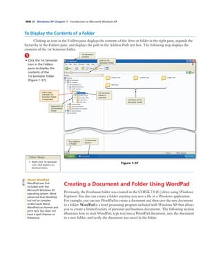 WIN 38 Windows XP Chapter 1 Introduction to Microsoft Windows XP
To Display the Contents of a Folder
Clicking an icon in the Folders pane displays the contents of the drive or folder in the right pane, expands the
hierarchy in the Folders pane, and displays the path in the Address Path text box. The following step displays the
contents of the 1st Semester folder.
1
• Click the 1st Semester
icon in the Folders
pane to display the
contents of the
1st Semester folder
(Figure 1–57).
path to 1st
Semester folder
1st Semester
window
four objects
in folder
1st Semester
button
expansion of
1st Semester
folder
1st Semester
folder is
selected
Figure 1–57
Other Ways
1. Right-click 1st Semester
icon, click Explore on
shortcut menu
minus sign
indicates 1st
Semester folder
is expanded contents of 1st
Semester folder
Creating a Document and Folder Using WordPad
Previously, the Freshman folder was created in the UDISK 2.0 (E:) drive using Windows
Explorer. You also can create a folder anytime you save a ﬁle in a Windows application.
For example, you can use WordPad to create a document and then save the new document
in a folder. WordPad is a word processing program included with Windows XP that allows
you to create a limited variety of personal and business documents. The following section
illustrates how to start WordPad, type text into a WordPad document, save the document
in a new folder, and verify the document was saved in the folder.
About WordPad
WordPad was ﬁrst
included with the
Microsoft Windows 95
operating system. More
advanced than NotePad,
but not as complex
as Microsoft Word,
WordPad can format and
print text, but does not
have a spell checker or
thesaurus.
BTW
 