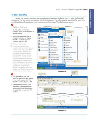 WindowsXPChapter1
Creating a Document and Folder Using WordPad WIN 39
To Start WordPad
Assume you want to create a document that lists your homework for Friday, April 11 using the WordPad
application. The ﬁrst process is to start the WordPad application. The following steps start WordPad based on a
typical installation. You may need to ask your instructor how to start WordPad on your system.
1
• Display the Start menu.
• To display the All Programs
submenu, point to All Programs on
the Start menu.
• Point to Accessories on the All
Programs submenu to display
WordPad on the Accessories
submenu (Figure 1–58).
What are Accessories?
Accessories are application
programs that accomplish a variety
of tasks commonly required on
a computer. For example, the
Accessories programs include
Accessibility programs to help
people view a monitor screen
and enter data into a computer;
Communication programs that
aid in installing and maintaining
computer communications; and
System Tools programs that
provide information about the
computer; and maintenance tools
for maintaining the computer.
All Programs
submenu
Accessories
submenu
All Programs
command
Accessories
command
WordPad
command
Figure 1–58
Q&A
2
• Click WordPad to start the
WordPad application and display
a new blank document in the
WordPad window (Figure 1–59).
• If the WordPad window is not
maximized, click the Maximize
button next to the Close button
on its title bar to maximize the
window.
document title
maximized
WordPad
window
an insertion point is a
blinking vertical bar that
indicates where text will be
inserted as you type
I-beam pointer
Document – WordPad
Button on task bar
1st Semester folder
available as task bar
button
Figure 1–59
 