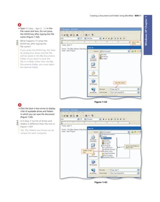 WindowsXPChapter1
Creating a Document and Folder Using WordPad WIN 41
2
• Type Friday, April 11 in the
File name text box. Do not press
the ENTER key after typing the ﬁle
name (Figure 1–62).
What happens if I press the
ENTER key after typing the
ﬁle name?
If you press the ENTER key, the Save
As dialog box closes and the ﬁle
will be saved in the My Documents
folder. If you want to save the
ﬁle in a folder other than the My
Documents folder, you must select
the desired folder.
new ﬁle name
Save in box
arrow
Figure 1–62
Q&A
3
• Click the Save in box arrow to display
a list of available drives and folders
in which you can save the document
(Figure 1–63).
Is it okay if my list of drives and
folders is different than the one in
Figure 1–63?
Yes. The folders and drives can be
unique for each computer.
UDISK 2.0 (E:)
icon
drives and folders in
Save in list
Figure 1–63
Q&A
 