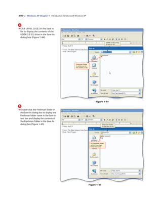 WIN 42 Windows XP Chapter 1 Introduction to Microsoft Windows XP
4
• Click UDISK 2.0 (E:) in the Save in
list to display the contents of the
UDISK 2.0 (E:) drive in the Save As
dialog box (Figure 1–64).
UDISK 2.0 (E:) entry
in Save in list
Freshman folder
is contained on
the UDISK 2.0 (E:)
Figure 1–64
5
• Double-click the Freshman folder in
the Save As dialog box to display the
Freshman folder name in the Save in
text box and display the contents of
the Freshman folder in the Save As
dialog box (Figure 1–65). Freshman folder
in the Save in list
1st Semester folder
within Freshman
folder hierarchy
Figure 1–65
 