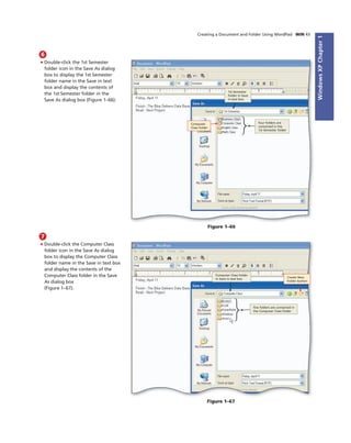 WindowsXPChapter1
Creating a Document and Folder Using WordPad WIN 43
6
• Double-click the 1st Semester
folder icon in the Save As dialog
box to display the 1st Semester
folder name in the Save in text
box and display the contents of
the 1st Semester folder in the
Save As dialog box (Figure 1–66).
1st Semester
folder in Save
in text box
four folders are
contained in the
1st Semester folder
Computer
Class folder
Figure 1–66
7
• Double-click the Computer Class
folder icon in the Save As dialog
box to display the Computer Class
folder name in the Save in text box
and display the contents of the
Computer Class folder in the Save
As dialog box
(Figure 1–67).
Create New
Folder button
Computer Class folder
in Save in text box
ﬁve folders are contained in
the Computer Class folder
Figure 1–67
 