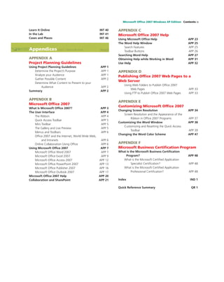 Microsoft Ofﬁce 2007 Windows XP Edition Contents ix
Learn It Online INT 40
In the Lab INT 41
Cases and Places INT 46
Appendices
APPENDIX A
Project Planning Guidelines
Using Project Planning Guidelines APP 1
Determine the Project’s Purpose APP 1
Analyze your Audience APP 1
Gather Possible Content APP 2
Determine What Content to Present to your
Audience APP 2
Summary APP 2
APPENDIX B
Microsoft Ofﬁce 2007
What Is Microsoft Ofﬁce 2007? APP 3
The User Interface APP 4
The Ribbon APP 4
Quick Access Toolbar APP 5
Mini Toolbar APP 5
The Gallery and Live Preview APP 5
Menus and Toolbars APP 6
Ofﬁce 2007 and the Internet, World Wide Web,
and Intranets APP 6
Online Collaboration Using Ofﬁce APP 6
Using Microsoft Ofﬁce 2007 APP 7
Microsoft Ofﬁce Word 2007 APP 7
Microsoft Ofﬁce Excel 2007 APP 9
Microsoft Ofﬁce Access 2007 APP 12
Microsoft Ofﬁce PowerPoint 2007 APP 13
Microsoft Ofﬁce Publisher 2007 APP 16
Microsoft Ofﬁce Outlook 2007 APP 17
Microsoft Ofﬁce 2007 Help APP 20
Collaboration and SharePoint APP 21
APPENDIX C
Microsoft Ofﬁce 2007 Help
Using Microsoft Ofﬁce Help APP 23
The Word Help Window APP 25
Search Features APP 25
Toolbar Buttons APP 26
Searching Word Help APP 27
Obtaining Help while Working in Word APP 31
Use Help APP 32
APPENDIX D
Publishing Ofﬁce 2007 Web Pages to a
Web Server
Using Web Folders to Publish Ofﬁce 2007
Web Pages APP 33
Using FTP to Publish Ofﬁce 2007 Web Pages APP 33
APPENDIX E
Customizing Microsoft Ofﬁce 2007
Changing Screen Resolution APP 34
Screen Resolution and the Appearance of the
Ribbon in Ofﬁce 2007 Programs APP 37
Customizing the Word Window APP 38
Customizing and Resetting the Quick Access
Toolbar APP 39
Changing the Word Color Scheme APP 47
APPENDIX F
Microsoft Business Certiﬁcation Program
What is the Microsoft Business Certiﬁcation
Program? APP 48
What is the Microsoft Certiﬁed Application
Specialist Certiﬁcation? APP 48
What is the Microsoft Certiﬁed Application
Professional Certiﬁcation? APP 48
Index IND 1
Quick Reference Summary QR 1
 
