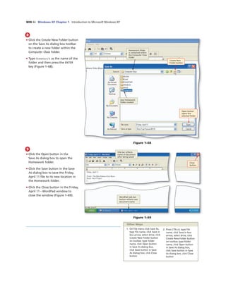 WIN 44 Windows XP Chapter 1 Introduction to Microsoft Windows XP
8
• Click the Create New Folder button
on the Save As dialog box toolbar
to create a new folder within the
Computer Class folder.
• Type Homework as the name of the
folder and then press the ENTER
key (Figure 1–68).
new Homework
folder created
Open button
opens the
selected folder
Figure 1–68
9
• Click the Open button in the
Save As dialog box to open the
Homework folder.
• Click the Save button in the Save
As dialog box to save the Friday,
April 11 ﬁle to its new location in
the Homework folder.
• Click the Close button in the Friday,
April 11 - WordPad window to
close the window (Figure 1–69).
Close
button
title bar reﬂects
name of document
after being saved
WordPad task bar
button reﬂects new
document name
Figure 1–69
1. On File menu click Save As,
type ﬁle name, click Save in
box arrow, select drive, click
Create New Folder button
on toolbar, type folder
name, click Open button
in Save As dialog box,
click Save button in Save
As dialog box, click Close
button
2. Press CTRL+S, type ﬁle
name, click Save in box
arrow, select drive, click
Create New Folder button
on toolbar, type folder
name, click Open button
in Save As dialog box,
click Save button in Save
As dialog box, click Close
button
Other Ways
Create New
Folder button
Homework folder
is contained within
the Computer Class
folder
 