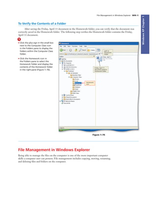 WindowsXPChapter1
File Management in Windows Explorer WIN 45
To Verify the Contents of a Folder
After saving the Friday, April 11 document in the Homework folder, you can verify that the document was
correctly saved in the Homework folder. The following step veriﬁes the Homework folder contains the Friday,
April 11 document.
1
• Click the plus sign in the small box
next to the Computer Class icon
in the Folders pane to display the
folders within the Computer Class
folder.
• Click the Homework icon in
the Folders pane to select the
Homework folder and display the
contents of the Homework folder
in the right pane (Figure 1–70).
path to
Homework
folder
Friday, April 11
document saved in
Homework folder
Homework
icon
Figure 1–70
File Management in Windows Explorer
Being able to manage the ﬁles on the computer is one of the more important computer
skills a computer user can possess. File management includes copying, moving, renaming,
and deleting ﬁles and folders on the computer.
 