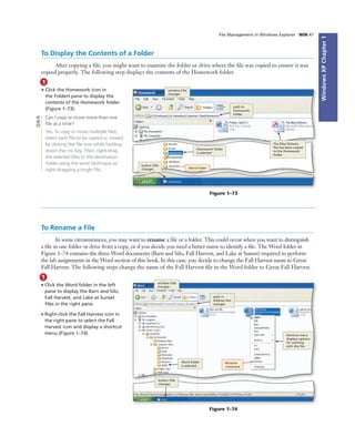 WindowsXPChapter1
File Management in Windows Explorer WIN 47
1
• Click the Homework icon in
the Folders pane to display the
contents of the Homework folder
(Figure 1–73).
Can I copy or move more than one
ﬁle at a time?
Yes. To copy or move multiple ﬁles,
select each ﬁle to be copied or moved
by clicking the ﬁle icon while holding
down the CTRL key. Then, right-drag
the selected ﬁles to the destination
folder using the same technique as
right-dragging a single ﬁle.
To Display the Contents of a Folder
After copying a ﬁle, you might want to examine the folder or drive where the ﬁle was copied to ensure it was
copied properly. The following step displays the contents of the Homework folder.
window title
changes
path to
Homework
folder
The Bike Delivers
ﬁle has been copied
to the Homework
folder
Homework folder
is selected
Word folder
button title
changes
Figure 1–73
Q&A
1
• Click the Word folder in the left
pane to display the Barn and Silo,
Fall Harvest, and Lake at Sunset
ﬁles in the right pane.
• Right-click the Fall Harvest icon in
the right pane to select the Fall
Harvest icon and display a shortcut
menu (Figure 1–74).
window title
changes
Word folder
is selected
Rename
command
path in
Address box
changes
shortcut menu
displays options
for working
with the ﬁle
button title
changes
Figure 1–74
To Rename a File
In some circumstances, you may want to rename a ﬁle or a folder. This could occur when you want to distinguish
a ﬁle in one folder or drive from a copy, or if you decide you need a better name to identify a ﬁle. The Word folder in
Figure 1–74 contains the three Word documents (Barn and Silo, Fall Harvest, and Lake at Sunset) required to perform
the lab assignments in the Word section of this book. In this case, you decide to change the Fall Harvest name to Great
Fall Harvest. The following steps change the name of the Fall Harvest ﬁle in the Word folder to Great Fall Harvest.
 