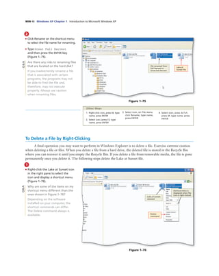 WIN 48 Windows XP Chapter 1 Introduction to Microsoft Windows XP
2
• Click Rename on the shortcut menu
to select the ﬁle name for renaming.
• Type Great Fall Harvest
and then press the ENTER key
(Figure 1–75).
Are there any risks to renaming ﬁles
that are located on the hard disk?
If you inadvertently rename a ﬁle
that is associated with certain
programs, the programs may not
be able to ﬁnd the ﬁle and,
therefore, may not execute
properly. Always use caution
when renaming ﬁles.
Lake at
Sunset ﬁle
ﬁle renamed from
Fall Harvest to
Great Fall Harvest
Figure 1–75
Q&A
1. Right-click icon, press M, type
name, press ENTER
2. Select icon, press F2, type
name, press ENTER
3. Select icon, on File menu
click Rename, type name,
press ENTER
4. Select icon, press ALT+F,
press M, type name, press
ENTER
Other Ways
1
• Right-click the Lake at Sunset icon
in the right pane to select the
icon and display a shortcut menu
(Figure 1–76).
Why are some of the items on my
shortcut menu different than the
ones shown in Figure 1–76?
Depending on the software
installed on your computer, the
shortcut commands can differ.
The Delete command always is
available. Delete
command
Lake at Sunset
selected
shortcut menu is
displayed when ﬁle
icon is right-clicked
Figure 1–76
To Delete a File by Right-Clicking
A ﬁnal operation you may want to perform in Windows Explorer is to delete a ﬁle. Exercise extreme caution
when deleting a ﬁle or ﬁles. When you delete a ﬁle from a hard drive, the deleted ﬁle is stored in the Recycle Bin
where you can recover it until you empty the Recycle Bin. If you delete a ﬁle from removable media, the ﬁle is gone
permanently once you delete it. The following steps delete the Lake at Sunset ﬁle.
Q&A
 