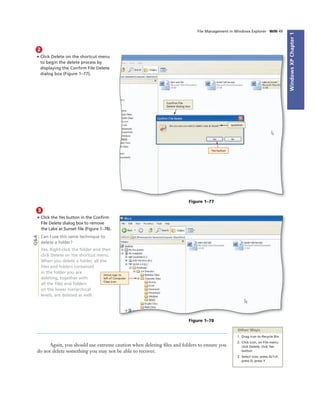 WindowsXPChapter1
File Management in Windows Explorer WIN 49
2
• Click Delete on the shortcut menu
to begin the delete process by
displaying the Conﬁrm File Delete
dialog box (Figure 1–77).
Yes button
question
Conﬁrm File
Delete dialog box
Figure 1–77
3
• Click the Yes button in the Conﬁrm
File Delete dialog box to remove
the Lake at Sunset ﬁle (Figure 1–78).
Can I use this same technique to
delete a folder?
Yes. Right-click the folder and then
click Delete on the shortcut menu.
When you delete a folder, all the
ﬁles and folders contained
in the folder you are
deleting, together with
all the ﬁles and folders
on the lower hierarchical
levels, are deleted as well.
minus sign to
left of Computer
Class icon
Figure 1–78
Other Ways
1. Drag icon to Recycle Bin
2. Click icon, on File menu
click Delete, click Yes
button
3. Select icon, press ALT+F,
press D, press Y
Again, you should use extreme caution when deleting ﬁles and folders to ensure you
do not delete something you may not be able to recover.
Q&A
 