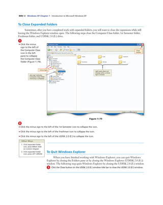 WIN 50 Windows XP Chapter 1 Introduction to Microsoft Windows XP
To Close Expanded Folders
Sometimes, after you have completed work with expanded folders, you will want to close the expansions while still
leaving the Windows Explorer window open. The following steps close the Computer Class folder, 1st Semester folder,
Freshman folder, and UDISK 2.0 (E:) drive.
1
• Click the minus
sign to the left of
the Computer Class
icon in the left
pane to collapse
the Computer Class
folder (Figure 1–79).
minus signs
plus sign indicates
Computer Class folder
hierarchy is collapsed
Figure 1–79
Close
button
right pane does not
change when a minus
sign is clicked
2
• Click the minus sign to the left of the 1st Semester icon to collapse the icon.
• Click the minus sign to the left of the Freshman icon to collapse the icon.
• Click the minus sign to the left of the UDISK 2.0 (E:) to collapse the icon.
Other Ways
1. Click expanded folder
icon, press MINUS SIGN
on numeric keypad
2. Click expanded folder
icon, press LEFT ARROW
To Quit Windows Explorer
When you have ﬁnished working with Windows Explorer, you can quit Windows
Explorer by closing the Folders pane or by closing the Windows Explorer (UDISK 2.0 (E:))
window. The following step quits Windows Explorer by closing the UDISK 2.0 (E:) window.
1 Click the Close button on the UDISK 2.0 (E:) window title bar to close the UDISK 2.0 (E:) window.
 