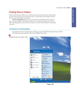 WindowsXPChapter1
Finding Files or Folders WIN 51
Finding Files or Folders
You know the location of ﬁles you use often and can locate the folder that contains them.
In some cases, however, you may know you have a certain ﬁle on the computer but you
have no idea in what folder it is located.
Search Companion allows you to search for ﬁles and folders by name, type, or
size. You can search for a ﬁle based on when you last worked on the ﬁle or search for
ﬁles containing speciﬁc text. You also can choose to search with the help of an animated
character.
To Search for a File by Name
If you know the name or partial name of a ﬁle, you can use Search Companion to locate the ﬁle.
The following steps search for a ﬁle on the UDISK 2.0 (E:) drive.
1
• Display the Start menu (Figure 1–80).
Search
command
Figure 1–80
 