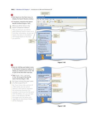 WIN 52 Windows XP Chapter 1 Introduction to Microsoft Windows XP
2
• Click Search on the Start menu to
display the Search Results window.
• If necessary, maximize the Search
Results window (Figure 1–81).
What are all the items in the
Search Companion balloon?
They are links you can click to
select different search criteria or to
ﬁnd other information. As you use
Search, the items in the balloon
will change based on the tasks
you perform.
animated dog
All ﬁles and
folders entry
Search
Companion
balloon
message in
right pane
Search
button
selected
maximized Search
Results window
Figure 1–81
3
• Click the ‘All ﬁles and folders’ entry
in the Search Companion balloon to
display an insertion point in the ‘All
or part of the ﬁle name’ text box.
• Type Great Fall Harvest
in the ‘All or part of the the ﬁle
name’ text box (Figure 1–82).
Do I have to know the exact name
of a ﬁle to search for it?
No. If you know only a portion of
a ﬁle’s name, you can use an
asterisk in the name to represent
the remaining characters. For
example, if you know the ﬁle starts
with the letters, win, you can type
win* in the text box. All ﬁles
that begin with the letters win,
regardless of what letters follow,
will be displayed.
Search
button
contents of
balloon change
Great Fall Harvest
inserted as search
criteria
Look in
box arrow
Local Hard Drives (C:)
appears in Look in box
double down arrows
identify additional
search criteria
Figure 1–82
Q&AQ&A
Search
Companion
pane
 