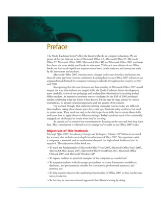 The Shelly Cashman Series®
offers the ﬁnest textbooks in computer education. We are
proud of the fact that our series of Microsoft Ofﬁce 4.3, Microsoft Ofﬁce 95, Microsoft
Ofﬁce 97, Microsoft Ofﬁce 2000, Microsoft Ofﬁce XP, and Microsoft Ofﬁce 2003 textbooks
have been the most widely used books in education. With each new edition of our Ofﬁce
books, we have made signiﬁcant improvements based on the software and comments made
by the instructors and students.
Microsoft Ofﬁce 2007 contains more changes in the user interface and feature set
than all other previous versions combined. Learning how to use Ofﬁce 2007 will create an
unprecedented demand for computer training in schools throughout the country in 2007
and 2008.
Recognizing that the new features and functionality of Microsoft Ofﬁce 2007 would
impact the way that students are taught skills, the Shelly Cashman Series development
team carefully reviewed our pedagogy and analyzed its effectiveness in teaching today’s
Ofﬁce student. An extensive customer survey conducted in the Fall of 2005 produced
results conﬁrming what the Series is best known for: its step-by-step, screen-by-screen
instructions, its project-oriented approach, and the quality of its content.
We learned, though, that students entering computer courses today are different
than students taking these classes just a few years ago. Students today read less, but need
to retain more. They need not only to be able to perform skills, but to retain those skills
and know how to apply them to different settings. Today’s students need to be continually
engaged and challenged to retain what they’re learning.
As a result, we’ve renewed our commitment to focusing on the user and how they learn
best. This commitment is reﬂected in every change we’ve made to our Ofﬁce 2007 books.
Objectives of This Textbook
Microsoft Ofﬁce 2007: Introductory Concepts and Techniques, Windows XP Edition is intended
for a course that includes an in-depth introduction to Ofﬁce 2007. No experience with
a computer is assumed, and no mathematics beyond the high school freshman level is
required. The objectives of this book are:
• To teach the fundamentals of Microsoft Ofﬁce Word 2007, Microsoft Ofﬁce Excel 2007,
Microsoft Ofﬁce Access 2007, Microsoft Ofﬁce PowerPoint 2007, Microsoft Ofﬁce
Outlook 2007, and Microsoft Windows XP
• To expose students to practical examples of the computer as a useful tool
• To acquaint students with the proper procedures to create documents, worksheets,
databases, and presentations suitable for coursework, professional purposes, and
personal use
• To help students discover the underlying functionality of Ofﬁce 2007 so they can become
more productive
• To develop an exercise-oriented approach that allows learning by doing
Preface
 
