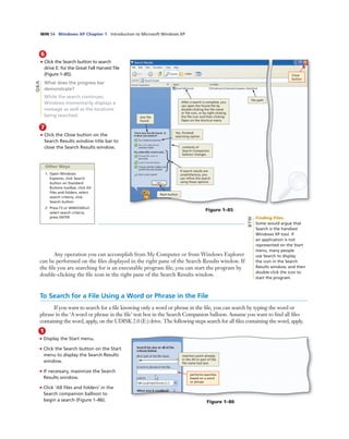 WIN 54 Windows XP Chapter 1 Introduction to Microsoft Windows XP
7
• Click the Close button on the
Search Results window title bar to
close the Search Results window.
6
• Click the Search button to search
drive E: for the Great Fall Harvest ﬁle
(Figure 1–85).
What does the progress bar
demonstrate?
While the search continues,
Windows momentarily displays a
message as well as the locations
being searched.
Close
button
ﬁle path
Back button
After a search is complete, you
can open the found ﬁle by
double-clicking the ﬁle name
or ﬁle icon, or by right-clicking
the ﬁle icon and then clicking
Open on the shortcut menu
one ﬁle
found
Yes, ﬁnished
searching option
contents of
Search Companion
balloon changes
If search results are
unsatisfactory, you
can reﬁne the search
using these options
Figure 1–85
Q&A
Other Ways
1. Open Windows
Explorer, click Search
button on Standard
Buttons toolbar, click All
ﬁles and folders, select
search criteria, click
Search button
2. Press F3 or WINDOWS+F,
select search criteria,
press ENTER
Any operation you can accomplish from My Computer or from Windows Explorer
can be performed on the ﬁles displayed in the right pane of the Search Results window. If
the ﬁle you are searching for is an executable program ﬁle, you can start the program by
double-clicking the ﬁle icon in the right pane of the Search Results window.
Finding Files
Some would argue that
Search is the handiest
Windows XP tool. If
an application is not
represented on the Start
menu, many people
use Search to display
the icon in the Search
Results window, and then
double-click the icon to
start the program.
BTW
1
• Display the Start menu.
• Click the Search button on the Start
menu to display the Search Results
window.
• If necessary, maximize the Search
Results window.
• Click ‘All ﬁles and folders’ in the
Search companion balloon to
begin a search (Figure 1–86).
insertion point already
in the All or part of the
ﬁle name text box
performs searches
based on a word
or phrase
Figure 1–86
To Search for a File Using a Word or Phrase in the File
If you want to search for a ﬁle knowing only a word or phrase in the ﬁle, you can search by typing the word or
phrase in the ‘A word or phrase in the ﬁle’ text box in the Search Companion balloon. Assume you want to ﬁnd all ﬁles
containing the word, apply, on the UDISK 2.0 (E:) drive. The following steps search for all ﬁles containing the word, apply.
 
