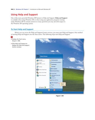 WIN 56 Windows XP Chapter 1 Introduction to Microsoft Windows XP
Using Help and Support
One of the more powerful Windows XP features is Help and Support. Help and Support
is available when using Windows XP, or when using any application program running
under Windows XP. It contains answers to many questions you may ask with respect to
the Windows XP operating system.
1
• Display the Start menu
(Figure 1–89).
• Click Help and Support to
display the Help and Support
Center window.
Help and
Support
command
Figure 1–89
To Start Help and Support
Before you can access the Help and Support Center services, you must start Help and Support. One method
of starting Help and Support uses the Start menu. The following steps start Help and Support.
 