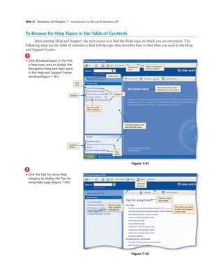 WIN 58 Windows XP Chapter 1 Introduction to Microsoft Windows XP
1
• Click Windows basics in the Pick
a Help topic area to display the
Navigation Pane and topic pane
in the Help and Support Center
window (Figure 1–91).
To Browse for Help Topics in the Table of Contents
After starting Help and Support, the next action is to ﬁnd the Help topic in which you are interested. The
following steps use the table of contents to ﬁnd a Help topic that describes how to ﬁnd what you need in the Help
and Support Center.
question
marks
Help
topics
categories
Windows basics area
and See Also area
Tips for using
Help category
bullets
Windows basics topic
displayed in topic pane
check mark
Navigation
Pane
Help and Support
Center toolbar
Figure 1–91
plus
sign
2
• Click the Tips for using Help
category to display the Tips for
using Help page (Figure 1–92).
Tips for using
Help category
highlighted
dimmed
buttons
Tips for using
Help page
Find what you need
in Help and Support
Center topic
Figure 1–92
 