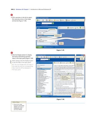 WIN 60 Windows XP Chapter 1 Introduction to Microsoft Windows XP
2
• Click overview in the list to select
the overview entry in the Index
entries list (Figure 1–95).
overview entry
highlighted
Figure 1–95
overview entry
Display
button
3
• Click the Display button to display
the home networking overview
topic in the topic pane (Figure 1–96).
Must I always click the Display button
to see the help in the topic pane?
No. You can double-click any topic in
the Index list and the corresponding
help material will be displayed in
the topic pane.
Figure 1–96
Other Ways
1. Press ALT+N, type
keyword, press DOWN
ARROW until topic is
highlighted, press
ALT+D (or ENTER)
related links available
after you scroll to the
bottom of the topic
click a green
deﬁnition link to
display the deﬁnition
in a pop-up box
Home or small
ofﬁce network
overview topic
scroll bar
Close
button
Q&A
 