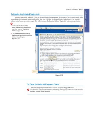 WindowsXPChapter1
Using Help and Support WIN 61
To Display the Related Topics Link
Although not visible in Figure 1–96, the Related Topics link appears at the bottom of the Home or small ofﬁce
networking overview page, underlined, and in blue font. Clicking the Related Topics link displays a list of topics
related to the home networking topic. The following step displays the Related Topics link and a pop-up window.
1
• Scroll to the bottom of the
Home or small ofﬁce networking
overview topic to display the
Related Topics link.
• Click the Related Topics link to
display a pop-up window containing
a list of related topics
(Figure 1–97).
Close
button
Figure 1–97
pop-up window
contains related
topic links
Related
Topics link
To Close the Help and Support Center
The following step shows how to close the Help and Support Center.
1 Click the Close button on the title bar of the Help and Support Center window to close the
Help and Support Center window.
scroll bar
 